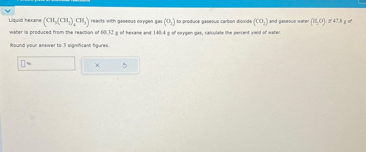 Liquid hexane (CH₂(CH₂) CH₂) reacts with gaseous oxygen gas (0₂) to produce gaseous carbon dioxide (CO₂) and gaseous water (H₂O). If 47.8 g of
water is produced from the reaction of 60.32 g of hexane and 140.4 g of oxygen gas, calculate the percent yield of water.
Round your answer to 3 significant figures.
0%
X
Ś