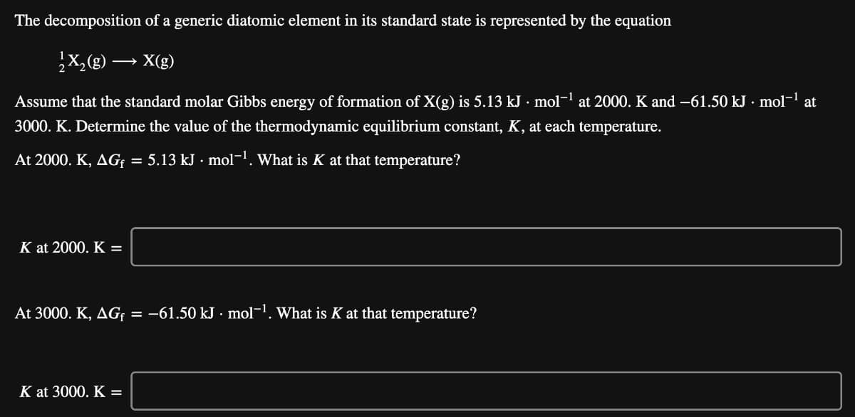 The decomposition of a generic diatomic element in its standard state is represented by the equation
X(g)
Assume that the standard molar Gibbs energy of formation of X(g) is 5.13 kJ · mol-l at 2000. K and -61.50 kJ · mol- at
3000. K. Determine the value of the thermodynamic equilibrium constant, K, at each temperature.
At 2000. K, AG = 5.13 kJ · mol-1. What is K at that temperature?
K at 2000. K =
At 3000. K, AG¢ = -61.50 kJ · mol¬1. What is K at that temperature?
K at 3000. K =
