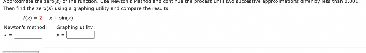 **Approximating Zeros Using Newton's Method**

In this exercise, you will approximate the zero(s) of the function using Newton's Method. Continue the process until two successive approximations differ by less than 0.001. Then, find the zero(s) using a graphing utility and compare the results.

The function provided is:

\[ f(x) = 2 - x + \sin(x) \]

**Newton's Method Approximation:**

\[ x = \]

**Graphing Utility Approximation:**

\[ x = \]

Follow the procedure and compare your results between Newton's Method and the graphing utility results.