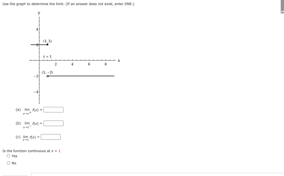 Use the graph to determine the limit. (If an answer does not exist, enter DNE.)
y
(b)
(a) lim f(x) =
=
-2
X→C
No
lim f(x) =
(c) lim f(x)
X-C
=
(1, 2)
(1, -2)
C = 1
2
Is the function continuous at x = 1
Yes
6
8
X