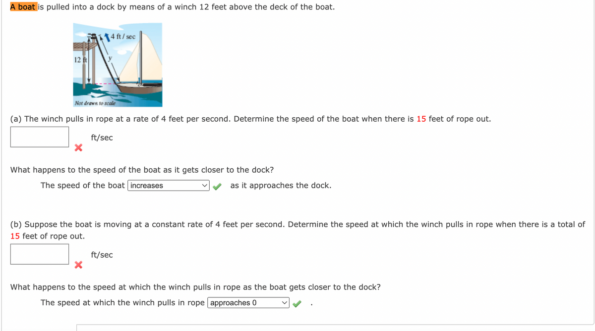 **Title: Understanding the Relationship Between Winch Speed and Boat Speed**

**Introduction:**
A boat is pulled into a dock by means of a winch 12 feet above the deck of the boat.

**Diagrams and Explanation:**
A diagram is provided which shows a boat being pulled towards a dock by a winch. The winch is positioned 12 feet above the deck of the boat and pulls in the rope at a rate of 4 feet per second. In the diagram, the distance from the dock to the boat along the waterline is represented as \( y \).

![Diagram Description]
- The winch is highlighted, positioned 12 feet above the boat.
- The rope and its pulling direction are indicated.
- The distance \( y \) represents the distance between the dock and the boat on the waterline.

**Problem (a):**
The winch pulls in rope at a rate of 4 feet per second. Determine the speed of the boat when there is 15 feet of rope out.

\[ \_\_\_\_\_ \text{ ft/sec} \]

Incorrect Answer: \( \times \)

*Question: What happens to the speed of the boat as it gets closer to the dock?*

Dropdown Answer: 
- The correct answer selected is "increases". 
- Correct Indicator: \( \checkmark \)

**Problem (b):**
Suppose the boat is moving at a constant rate of 4 feet per second. Determine the speed at which the winch pulls in the rope when there is a total of 15 feet of rope out.

\[ \_\_\_\_\_ \text{ ft/sec} \]

Incorrect Answer: \( \times \)

*Question: What happens to the speed at which the winch pulls in rope as the boat gets closer to the dock?*

Dropdown Answer: 
- The correct answer selected is "approaches 0".
- Correct Indicator: \( \checkmark \)

**Explanation:**
- As the boat approaches the dock, the speed of the boat increases due to the decreasing angle of the rope which causes a more substantial horizontal component of the winch’s pulling speed.
- Conversely, the speed at which the winch pulls in rope approaches zero because the rope length does not need to be adjusted as quickly when the boat is near the dock.

**Conclusion:**
Understanding the relationship between the winch speed and the boat speed is essential for docking safely and efficiently. The diagram and