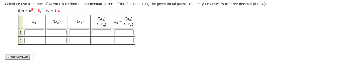 ## Problem Statement:
Calculate two iterations of Newton’s Method to approximate a zero of the function using the given initial guess. (Round your answers to three decimal places.)

\[ f(x) = x^5 - 5, \quad x_1 = 1.6 \]

## Iteration Table:
| **n** | \( x_n \) | \( f(x_n) \) | \( f'(x_n) \) | \( \frac{f(x_n)}{f'(x_n)} \) | \( x_n - \frac{f(x_n)}{f'(x_n)} \) |
|------|-----------|--------------|--------------|-------------------------|--------------------|
| 1    |           |              |              |                         |                    |
| 2    |           |              |              |                         |                    |

## Explanation:
You will need to calculate the following for each iteration:
1. **\( f(x_n) \)** - the value of the function at \( x_n \).
2. **\( f'(x_n) \)** - the value of the derivative of the function at \( x_n \).
3. **\( \frac{f(x_n)}{f'(x_n)} \)** - the ratio of \( f(x_n) \) to \( f'(x_n) \).
4. **\( x_n - \frac{f(x_n)}{f'(x_n)} \)** - the next approximation of the root.

Fill in these values in the provided table for each iteration.

**Note:** 
- Make sure your calculations are accurate to three decimal places.
- Use the given initial guess \( x_1 = 1.6 \).

## Submit:
Once you have filled in the table, click the "Submit Answer" button.