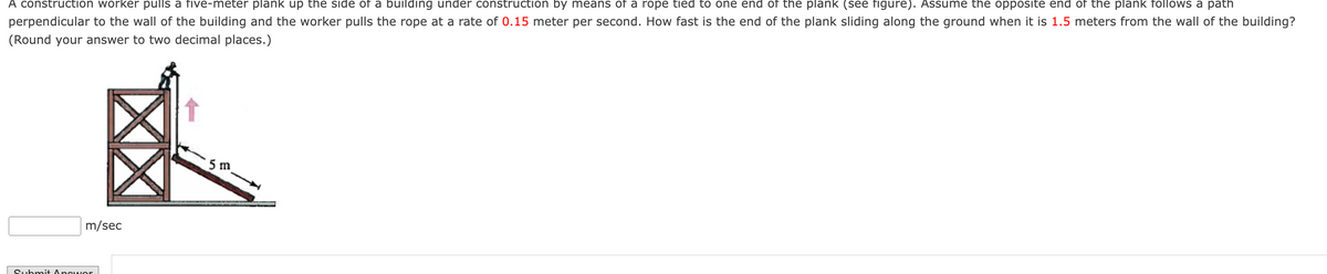 **Understanding Rates of Change in Construction**

_A construction scenario to illustrate related rates in calculus:_

A construction worker pulls a five-meter plank up the side of a building under construction by means of a rope tied to one end of the plank. Assume the opposite end of the plank follows a path perpendicular to the wall of the building and the worker pulls the rope at a rate of 0.15 meter per second. How fast is the end of the plank sliding along the ground when it is 1.5 meters from the wall of the building? (Round your answer to two decimal places.)

**Diagram Explanation:**
- The diagram depicts a building under construction with a worker pulling a plank up the side.
- The plank is 5 meters long.
- One end of the plank, attached to a rope, is being pulled vertically.
- The other end slides horizontally along the ground.
- A right triangle is formed with the wall, the ground, and the plank.
- The diagram is annotated to show the plank's length (5 m) and the distance of the sliding end from the wall (1.5 meters).

**Answer Submission:**
- A text box is provided for users to input the rate at which the end of the plank slides along the ground (in meters per second).
- A "Submit Answer" button is included for users to submit their calculations.

This problem helps in understanding how the rates of change in different dimensions are related in practical situations, such as construction.
