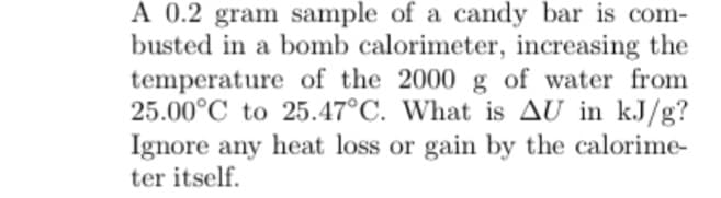 A 0.2 gram sample of a candy bar is com-
busted in a bomb calorimeter, increasing the
temperature of the 2000 g of water from
25.00°C to 25.47°C. What is AU in kJ/g?
Ignore any heat loss or gain by the calorime-
ter itself.