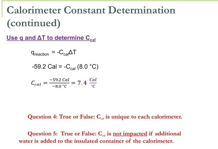 Calorimeter Constant Determination
(continued)
Use q and AT to determine Ceal
Treaction = -CcaAT
-59.2 Cal = -Ccal (8.0 °C)
-59.2 Cal
Ccal =
Cal
= 7.4
°C
-8.0 °C
Question 4: True or False: C is unique to each calorimeter.
Question 5: True or False: C is not impacted if additional
water is added to the insulated container of the calorimeter.
