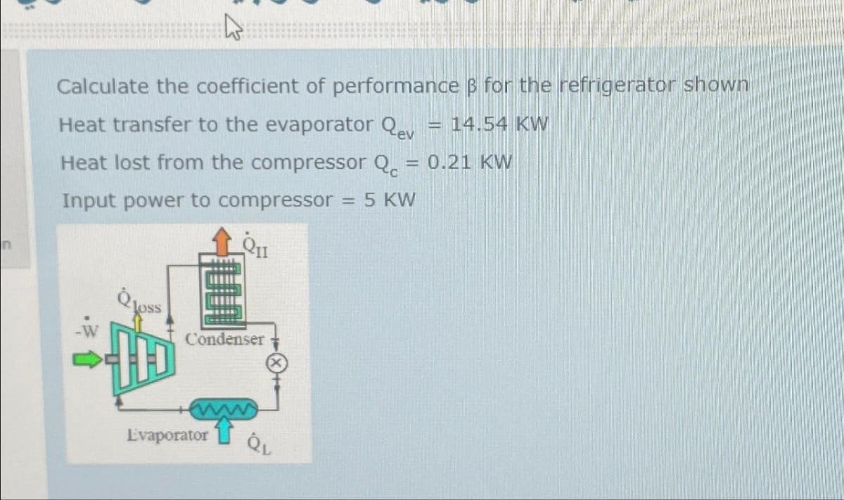 n
Calculate the coefficient of performance B for the refrigerator shown
Heat transfer to the evaporator Qev = 14.54 KW
Heat lost from the compressor Q = 0.21 KW
Input power to compressor = 5 KW
oss
Condenser
ww
Evaporator QL