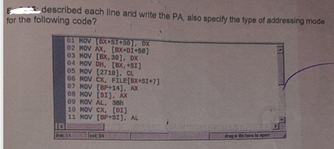 described each line and write the PA, also specify the type of addressing mode
for the following code?
01 NOV [BX+SI+30], DX
02 MOV AX, [BX+DI+50]
03 NOV [BX, 30], DX
04 MOV DH, [BX,+SI]
05 MOV [2710], CL
06 MOV CX, FILE [BX+SI+7]
07 MOV [BP+14], AX
08 MOV [SI], AX
09 MOV AL, 3Bh
10 MOV CX, [DI]
11 MOV [BP+SI], AL
Ine: 11
cot 54
drag a file here to open