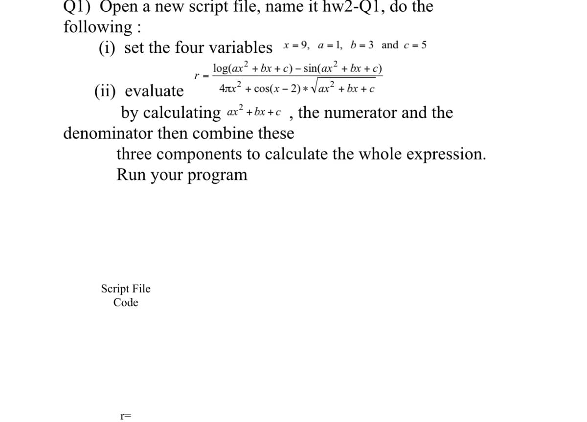 Q1) Open a new script file, name it hw2-Q1, do the
following :
(i) set the four variables *= 9, a = 1, b = 3 and c = 5
log(ax? + bx + c) – sin(ax² + bx + c)
+ cos(x – 2) * Vax² + bx + c
r =
(ii) evaluate
4x?
by calculating ax² +bx +c
denominator then combine these
the numerator and the
three components to calculate the whole expression.
Run your program
Script File
Code
