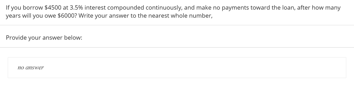 If you borrow $4500 at 3.5% interest compounded continuously, and make no payments toward the loan, after how many
years will you owe $6000? Write your answer to the nearest whole number,
Provide your answer below:
ver
