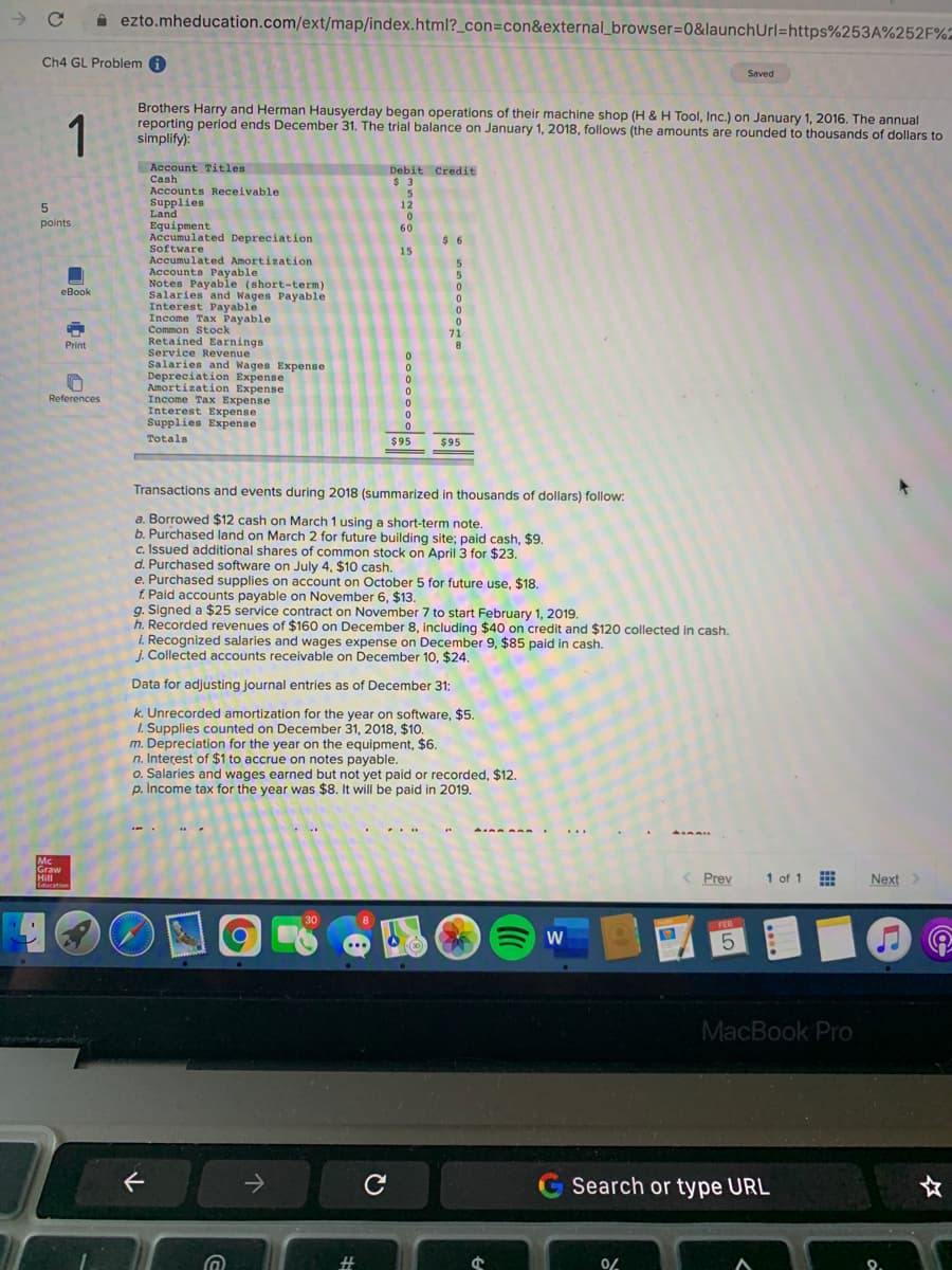 A ezto.mheducation.com/ext/map/index.html?_con=con&external_browser=0&launchUrl=https%253A%252F%2
Ch4 GL Problem i
Saved
1
Brothers Harry and Herman Hausyerday began operations of their machine shop (H & H Tool, Inc.) on January 1, 2016. The annual
reporting period ends December 31. The trial balance on January 1, 2018, follows (the amounts are rounded to thousands of dollars to
simplify):
Account Titles
Cash
Accounts Receivable
Debit Credit
$ 3
5
12
Supplies
Land
Equipment
Accumulated Depreciation
Software
Accumulated Amortization
Accounts Payable
Notes Payable (short-term)
Salaries and Wages Payable
Interest Payable
Income Tax Payable
Common Stock
Retained Earnings
Service Revenue
Salaries and Wages Expense
Depreciation Expense
Amortization Expense
Income Tax Expense
Interest Expense
Supplies Expense
points
60
$ 6
15
eBook
71
Print
References
Totals
$95
$95
Transactions and events during 2018 (summarized in thousands of dollars) follow:
a. Borrowed $12 cash on March 1 using a short-term note.
b. Purchased land on March 2 for future building site; paid cash, $9.
c. Issued additional shares of common stock on April 3 for $23.
d. Purchased software on July 4, $10 cash.
e. Purchased supplies on account on October 5 for future use, $18.
f. Paid accounts payable on November 6, $13.
g. Signed a $25 service contract on November 7 to start February 1, 2019.
h. Recorded revenues of $160 on December 8, including $40 on credit and $120 collected in cash.
i. Recognized salaries and wages expense on December 9, $85 paid in cash.
j. Collected accounts receivable on December 10, $24.
Data for adjusting journal entries as of December 31:
k. Unrecorded amortization for the year on software, $5.
1. Supplies counted on December 31, 2018, $10
m. Depreciation for the year on the equipment, $6.
n. Interest of $1 to accrue on notes payable.
o. Salaries and wages earned but not yet paid or recorded, $12.
p. İncome tax for the year was $8. It will be paid in 2019.
.
Mc
Graw
Hill
Education
( Prev
s..
1 of 1
Next>
30
FEB
MacBook Pro
G Search or type URL
