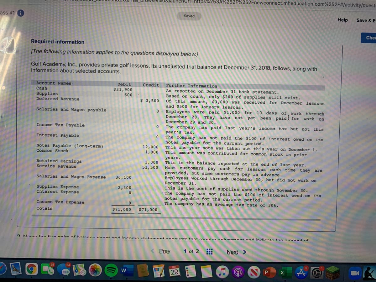 Pl=https%253A%252F%252Fnewconnect.mheducation.com%252F#/activity/questi
ass #1 i
Saved
Help
Save & E:
Chec
Required information
[The following information applies to the questions displayed below.]
Golf Academy, Inc., provides private golf lessons. Its unadjusted trial balance at December 31, 2018, follows, along with
information about selected accounts.
Account Names
Debit
Credit
Further Information
Cash
$31,900
As reported on December 31 bank statement.
Based on count, only $200 of supplies still exist.
Of this amount, $3,000 was received for December lessons
and $500 for January lessons.
Employees were paid $1,000 for 10 days of work through
December 28. They have not yet been paidi for work on
Supplies
Deferred Revenue
600
$ 3,500
Salaries and Wages payable
December 29 and 30.
Income Tax Payable
The company has paid last year's
year's tax.
The company has not paid the $100 of interest owed on its
notes payable for the current period.
This
income
tax but not this
Interest Payable
Notes Payable (long-term)
Common Stock
12,000
one-year note was taken out this year on December 1.
amount was contributed for common stock in prior
1,000
This
uP STUT
years.
Retained Earnings
Service Revenue
3,000
51,500
This is the balance reported at the end of last year.
Most customers pay cash for lessons
provided, but some customers pay in advance.
Employees worked through December 30, but did not work on
December 31.
each
time they are
Salaries and Wages Expense
36,100
Supplies Expense
Interest Expense
2,400
This is the cost of supplies used through November 30.
The company has not paid the $100 of interest owed on its
notes payable for the current period.
The company has an average tax rate of 30%.
Income Tax Expense
Totals
$71,000
$71,000
2 Namn the fiun naire of halancn
hoot and incomn statemont accounte that roguirn adiuctmont and indicatn the amount of
Prey
1 of 2
Next >
W
29
