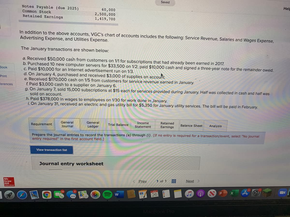 Saved
Notes Payable (due 2025)
Common Stock
Help
60,000
2,500,000
1,419,700
Retained Earnings
In addition to the above accounts, VGC's chart of aCcounts includes the following: Service Revenue, Salaries and Wages Expense,
Advertising Expense, and Utilities Expense.
The January transactions are shown below:
a. Received $50,000 cash from customers on 1/1 for subscriptions that had already been earned in 2017.
b. Purchased 10 new computer servers for $33,500 on 1/2; paid $10,000 cash and signed a three-year note for the remainder owed.
c. Paid $10,000 for an Internet advertisement run on 1/3.
d. On January 4, purchased and received $3,000 of supplies on accouit.
e. Received $170,000 cash on 1/5 from customers for service revenue earned in January.
f. Paid $3,000 cash to a supplier on January 6.
g. On January 7, sold 15,000 subscriptions at $15 each for services provided during January. Half was collected in cash and half was
sold on account.
h. Paid $378,000 in wages to employees on 1/30 for work done in January.
i. On January 31, received an electric and gas utility bill for $5,350 for January utility services. The bill will be paid in February.
Вook
Print
Ferences
Requirement
General
General
Trial Balance
Income
Retained
Journal
Ledger
Statement
Earnings
Balance Sheet
Analysis
Prepare the journal entries to record the transactions (a) through (i). (If no entry is required for a transaction/event, select "No journal
entry required" in the first account field.)
View transaction list
Journal entry worksheet
Mc
Graw
Hill
1 of 1
Next>
Prey
26
MacBook Pro
