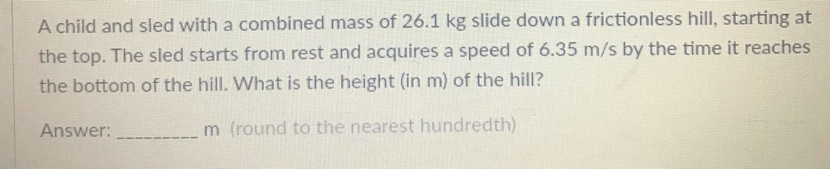 A child and sled with a combined mass of 26.1 kg slide down a frictionless hill, starting at
the top. The sled starts from rest and acquires a speed of 6.35 m/s by the time it reaches
the bottom of the hill. What is the height (in m) of the hill?
Answer:
m (round to the nearest hundredth)
