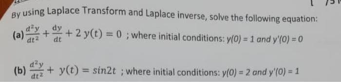 using Laplace Transform and Laplace inverse, solve the following equation:
dy
+ 2 y(t) = 0 ; where initial conditions: y(0) = 1 and y'(0) = 0
(a)
dt2
dt
(b)
dt2
+ y(t) = sin2t ; where initial conditions: y(0) = 2 and y'(0) = 1
%3D
%3D
