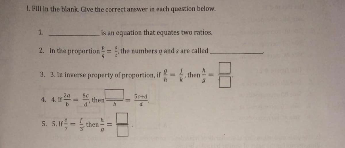 I. Fill in the blank. Give the correct answer in each question below.
1.
is an equation that equates two ratios.
2. In the proportion 2= the numbers q and s are called.
%3D
h
3. 3. In inverse property of proportion, if = , then
%3D
k
%3D
4. 4.1 = then
2a
5c
5c+d
d'
d
h.
5. 5. If = , then
