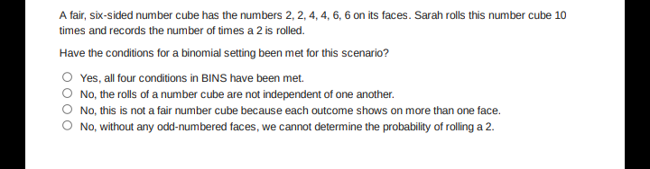 A fair, six-sided number cube has the numbers 2, 2, 4, 4, 6, 6 on its faces. Sarah rolls this number cube 10
times and records the number of times a 2 is rolled.
Have the conditions for a binomial setting been met for this scenario?
O Yes, all four conditions in BINS have been met.
No, the rolls of a number cube are not independent of one another.
No, this is not a fair number cube because each outcome shows on more than one face.
No, without any odd-numbered faces, we cannot determine the probability of rolling a 2.
