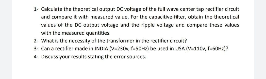 1- Calculate the theoretical output DC voltage of the full wave center tap rectifier circuit
and compare it with measured value. For the capacitive filter, obtain the theoretical
values of the DC output voltage and the ripple voltage and compare these values
with the measured quantities.
2- What is the necessity of the transformer in the rectifier circuit?
3- Can a rectifier made in INDIA (V=230v, f=50HZ) be used in USA (V=110v, f=60HZ)?
4- Discuss your results stating the error sources.
