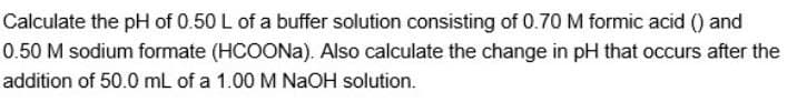 Calculate the pH of 0.50 L of a buffer solution consisting of 0.70 M formic acid () and
0.50 M sodium formate (HCOONA). Also calculate the change in pH that occurs after the
addition of 50.0 mL of a 1.00 M NaOH solution.
