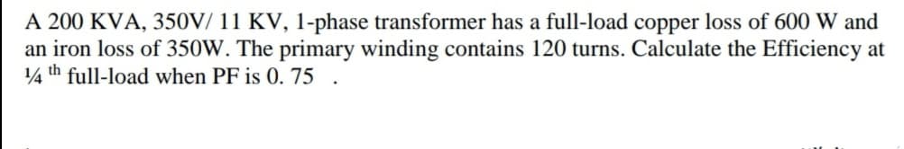 A 200 KVA, 350V/ 11 KV, 1-phase transformer has a full-load copper loss of 600 W and
an iron loss of 350W. The primary winding contains 120 turns. Calculate the Efficiency at
4 th full-load when PF is 0. 75
