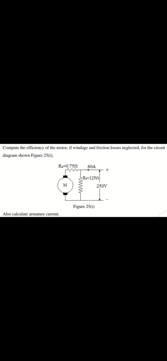 Compute the efficiency of the motor, if windage and friction losses neglected, for the circuit
diagram shown Figure 25(i),
R=0.750
60A
R=1250
M
250V
Figure 25(i)
Also calculate armature current.
