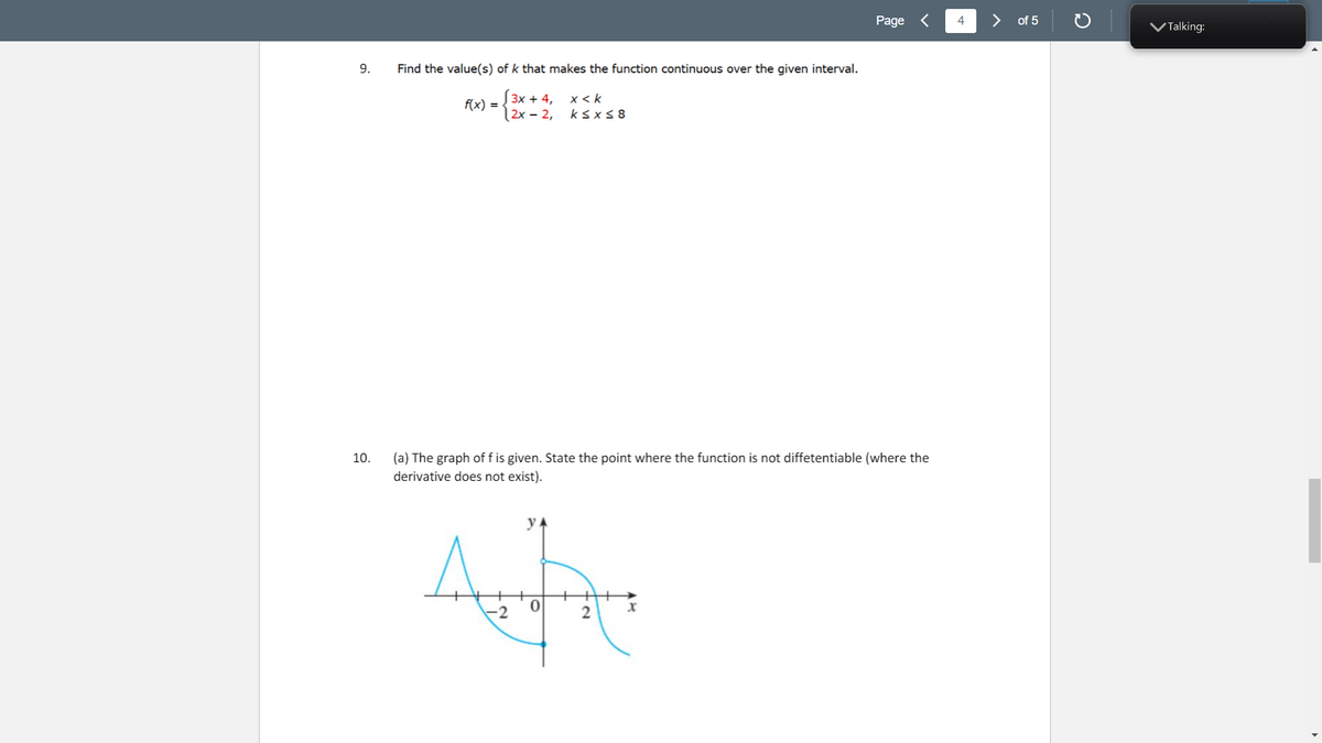 Page <
4
of 5
VTalking:
9.
Find the value(s) of k that makes the function continuous over the given interval.
3х + 4,
f(x) =
|2x – 2,
x < k
ksx< 8
10.
(a) The graph of f is given. State the point where the function is not diffetentiable (where the
derivative does not exist).
y A
-2
