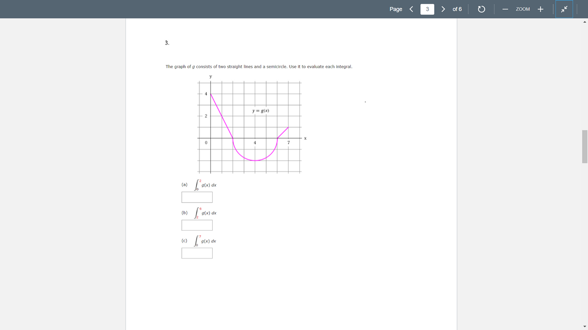 Page <
>
of 6
ZOOM
+
-
3.
The graph of g consists of two straight lines and a semicircle. Use it to evaluate each integral.
y
4
y = g(x)
(b)
(c)
