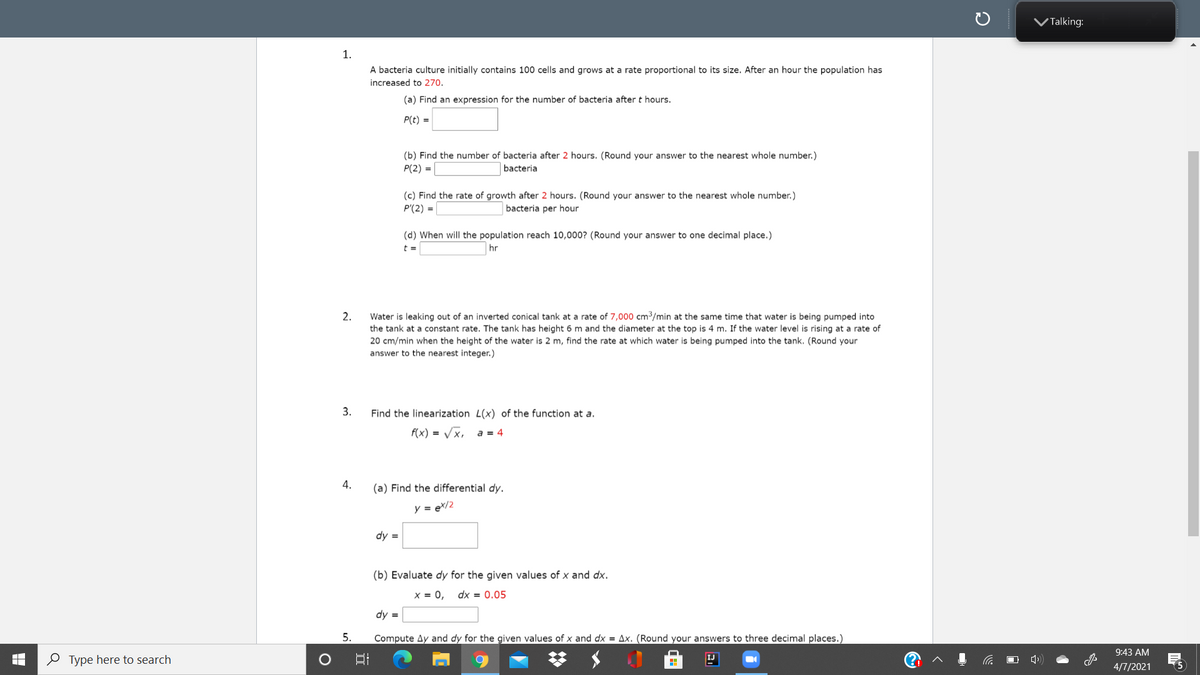 VTalking:
1.
A bacteria culture initially contains 100 cells and grows at a rate proportional to its size. After an hour the population has
increased to 270.
(a) Find an expression for the number of bacteria after t hours.
P(t) =
(b) Find the number of bacteria after 2 hours. (Round your answer to the nearest whole number.)
P(2) =
bacteria
(c) Find the rate of growth after 2 hours. (Round your answer to the nearest whole number.)
P'(2) =
bacteria per hour
(d) When will the population reach 10,000? (Round your answer to one decimal place.)
%3D
hr
Water is leaking out of an inverted conical tank at a rate of 7,000 cm3/min at the same time that water is being pumped into
the tank at a constant rate. The tank has height 6 m and the diameter at the top is 4 m. If the water level is rising at a rate of
20 cm/min when the height of the water is 2 m, find the rate at which water is being pumped into the tank. (Round your
2.
answer to the nearest integer.)
3.
Find the linearization L(x) of the function at a.
f(x) = Vx, a = 4
4.
(a) Find the differential dy.
y = ex/2
dy =
(b) Evaluate dy for the given values of x and dx.
X = 0,
dx = 0.05
dy =
5.
Compute Ay and dy for the given values of x and dx = Ax. (Round your answers to three decimal places.)
9:43 AM
O Type here to search
O 4)
IJ
4/7/2021
5
