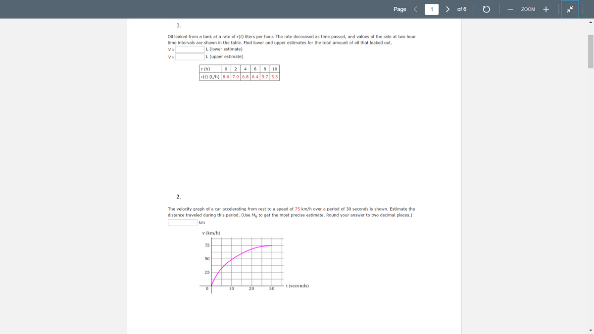 Page
1
>
of 6
ZOOM
+
-
1.
Oil leaked from a tank at a rate of r(t) liters per hour. The rate decreased as time passed, and values of the rate at two hour
time intervals are shown in the table. Find lower and upper estimates for the total amount of oil that leaked out.
L (lower estimate)
L (upper estimate)
t (h)
0 2 4
6
8
10
r(t) (L/h) 8.6 7.9 6.8 6.4 5.7 5.3
2.
The velocity graph of a car accelerating from rest to a speed of 75 km/h over a period of 30 seconds is shown. Estimate the
distance traveled during this period. (Use Mg to get the most precise estimate. Round your answer to two decimal places.)
km
v (km/h)
75
50
25
t (seconds)
10
20
30
