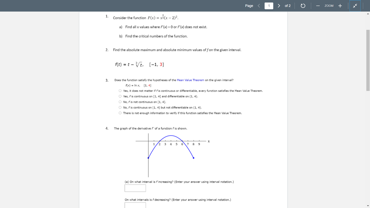 Page
1
>
of 2
ZOOM
+
-
x³(x – 2)?.
1.
Consider the function F(x) = x3(
a) Find all x values where F'(x) = 0 or F'(x) does not exist.
b) Find the critical numbers of the function.
2.
Find the absolute maximum and absolute minimum values off on the given interval.
f(t) = t – Vt, [-1, 3]
3.
Does the function satisfy the hypotheses of the Mean Value Theorem on the given interval?
f(x) = In x, [1, 4]
O Yes, it does not matter if f is continuous or differentiable, every function satisfies the Mean Value Theorem.
O Yes, f is continuous on [1, 4] and differentiable on (1, 4).
O No, f is not continuous on [1, 4].
O No, f is continuous on [1, 4] but not differentiable on (1, 4).
O There is not enough information to verify if this function satisfies the Mean Value Theorem.
4.
The graph of the derivative f' of a function f is shown.
1
2
3
4
5
6
7
8
9
(a) On what interval is fincreasing? (Enter your answer using interval notation.)
On what intervals is f decreasing? (Enter your answer using interval notation.)
