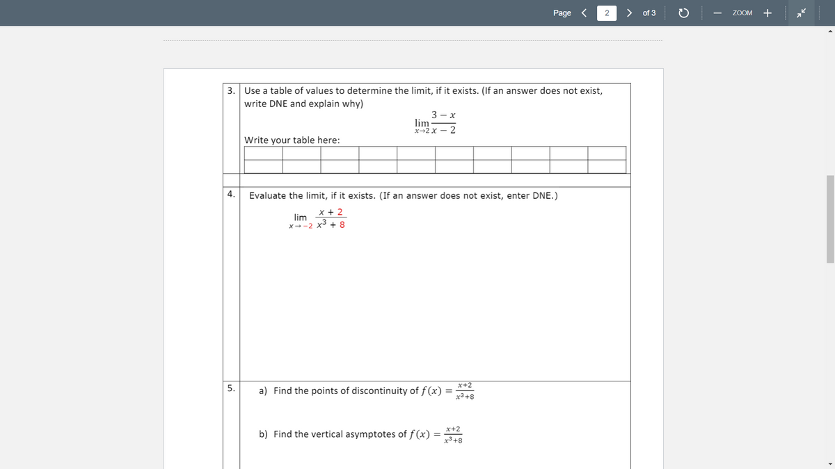 Page <
2
of 3
ZOOM
+
-
3. Use a table of values to determine the limit, if it exists. (If an answer does not exist,
write DNE and explain why)
3 — х
lim
х—2 х — 2
Write your table here:
4.
Evaluate the limit, if it exists. (If an answer does not exist, enter DNE.)
x + 2
lim
x→-2 x³ + 8
x+2
5.
a) Find the points of discontinuity of f (x) =
x3+8
x+2
b) Find the vertical asymptotes of f (x)
x3+8
