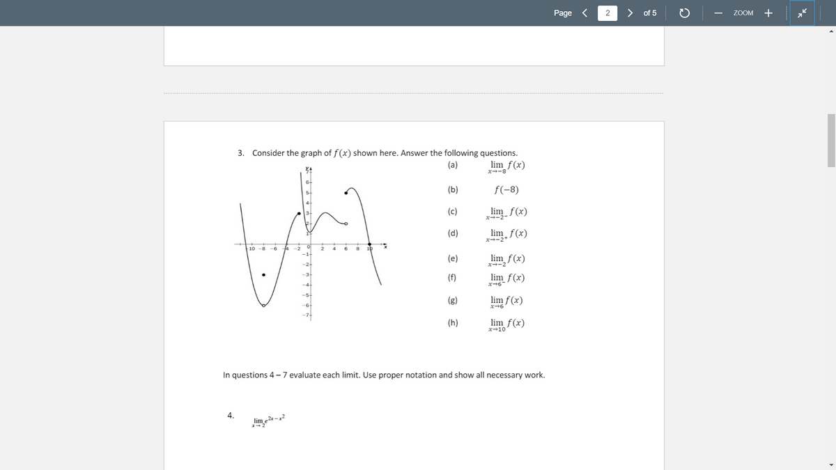 Page <
2
of 5
ZOOM
+
-
3. Consider the graph of f (x) shown here. Answer the following questions.
lim_f(x)
(a)
x-8
(b)
f(-8)
(c)
lim f(x)
x-2-
(d)
lim f(x)
x--2+
-10 -8 -6
4 -2
6
8
10
4
-1-
(e)
lim f(x)
x-2
-3
(f)
lim f(x)
x-6
(g)
lim f (x)
(h)
lim f(x)
x→10
In questions 4- 7 evaluate each limit. Use proper notation and show all necessary work.
4.
lim
