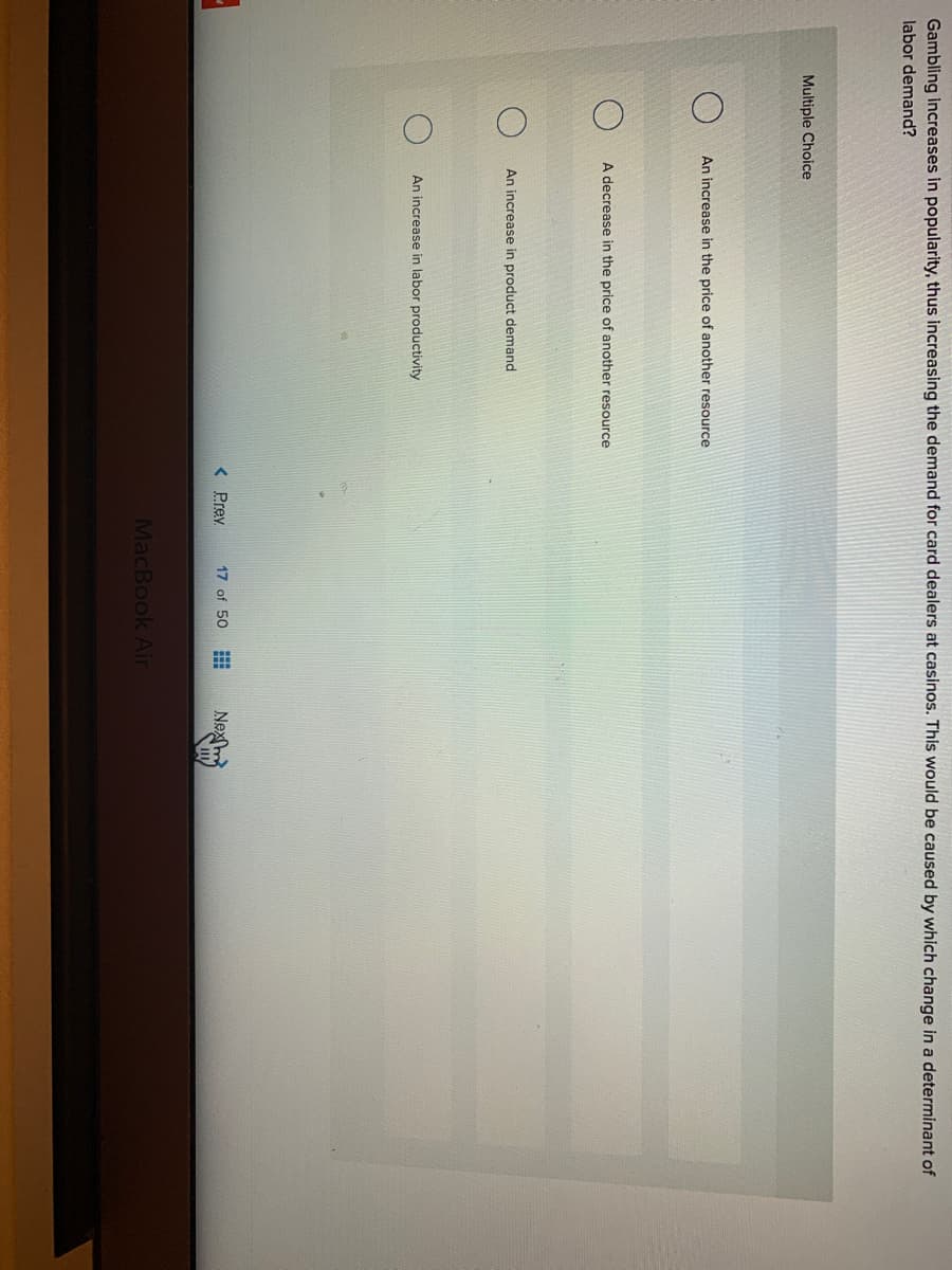 Gambling increases in popularity, thus increasing the demand for card dealers at casinos. This would be caused by which change in a determinant of
labor demand?
Multiple Choice
An increase in the price of another resource
A decrease in the price of another resource
An increase in product demand
An increase in labor productivity
< Prev
17 of 50
Nexm
MacBook Air
