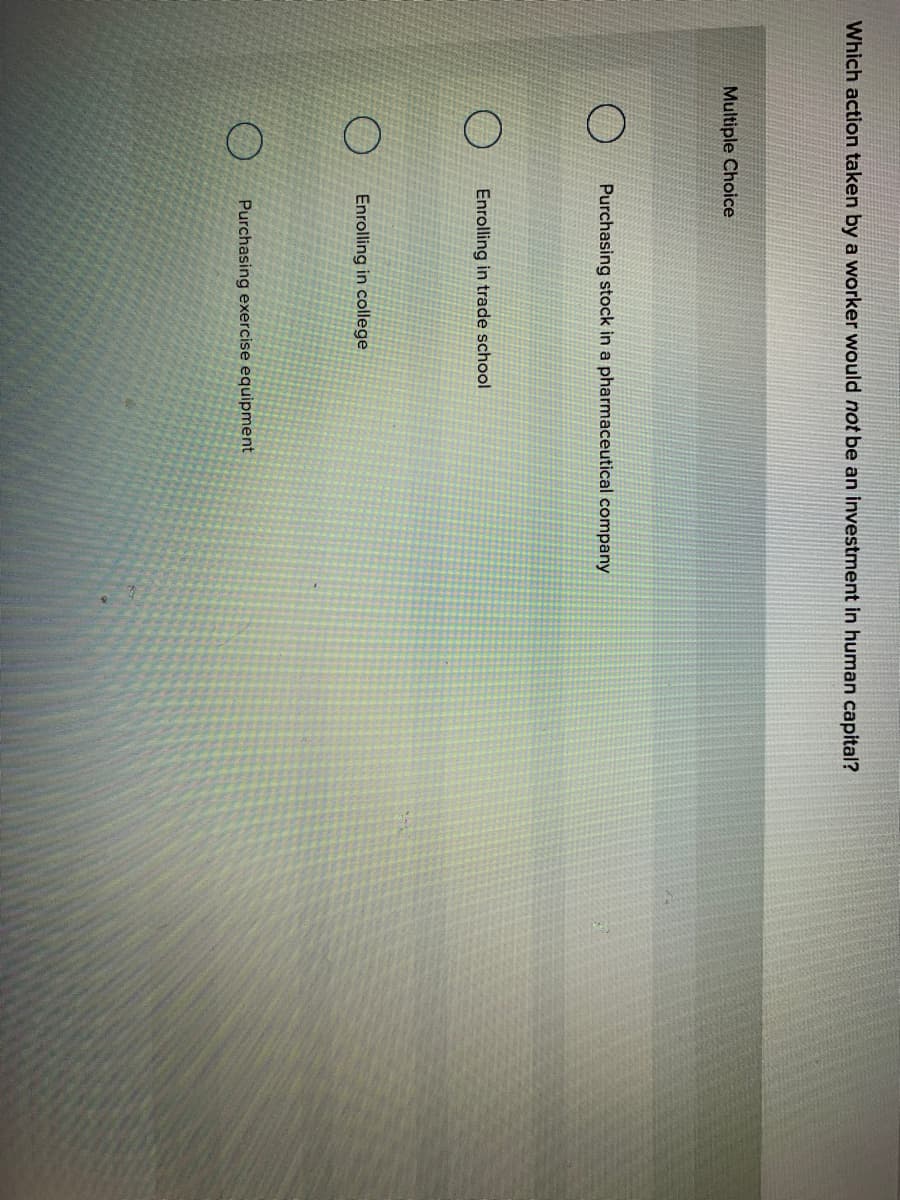 Which action taken by a worker would not be an investment in human capital?
Multiple Choice
Purchasing stock in a pharmaceutical company
Enrolling in trade school
Enrolling in college
Purchasing exercise equipment
