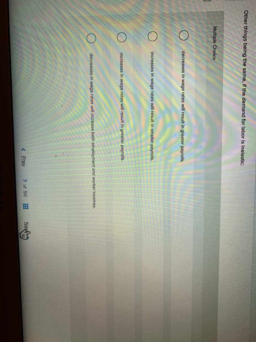 田
Other things being the same, if the demand for labor is inelastic:
Multiple Choice
decreases in wage rates will result in greater payrolls.
increases in wage rates will result in smaller payrolls.
increases in wage rates will result in greater payrolls.
decreases in wage rates will increase both employment and worker incomes.
< Prev
7 of 50
Nex
