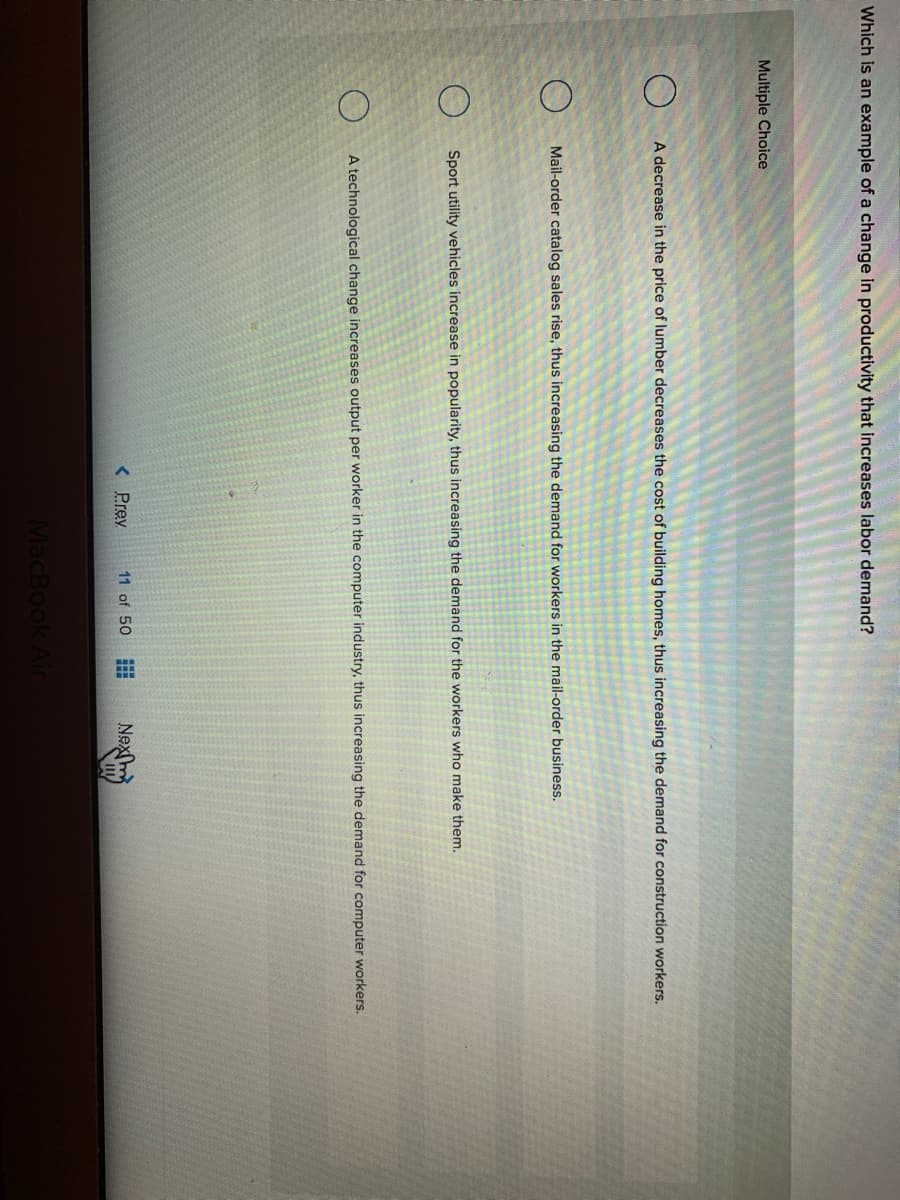 Which is an example of a change in productivity that increases labor demand?
Multiple Choice
A decrease in the price of lumber decreases the cost of building homes, thus increasing the demand for construction workers.
Mail-order catalog sales rise, thus increasing the demand for workers in the mail-order business.
Sport utility vehicles increase in popularity, thus increasing the demand for the workers who make them.
A technological change increases output per worker in the computer industry, thus increasing the demand for computer workers.
Nex
< Prev
11 of 50
MacBook Air
