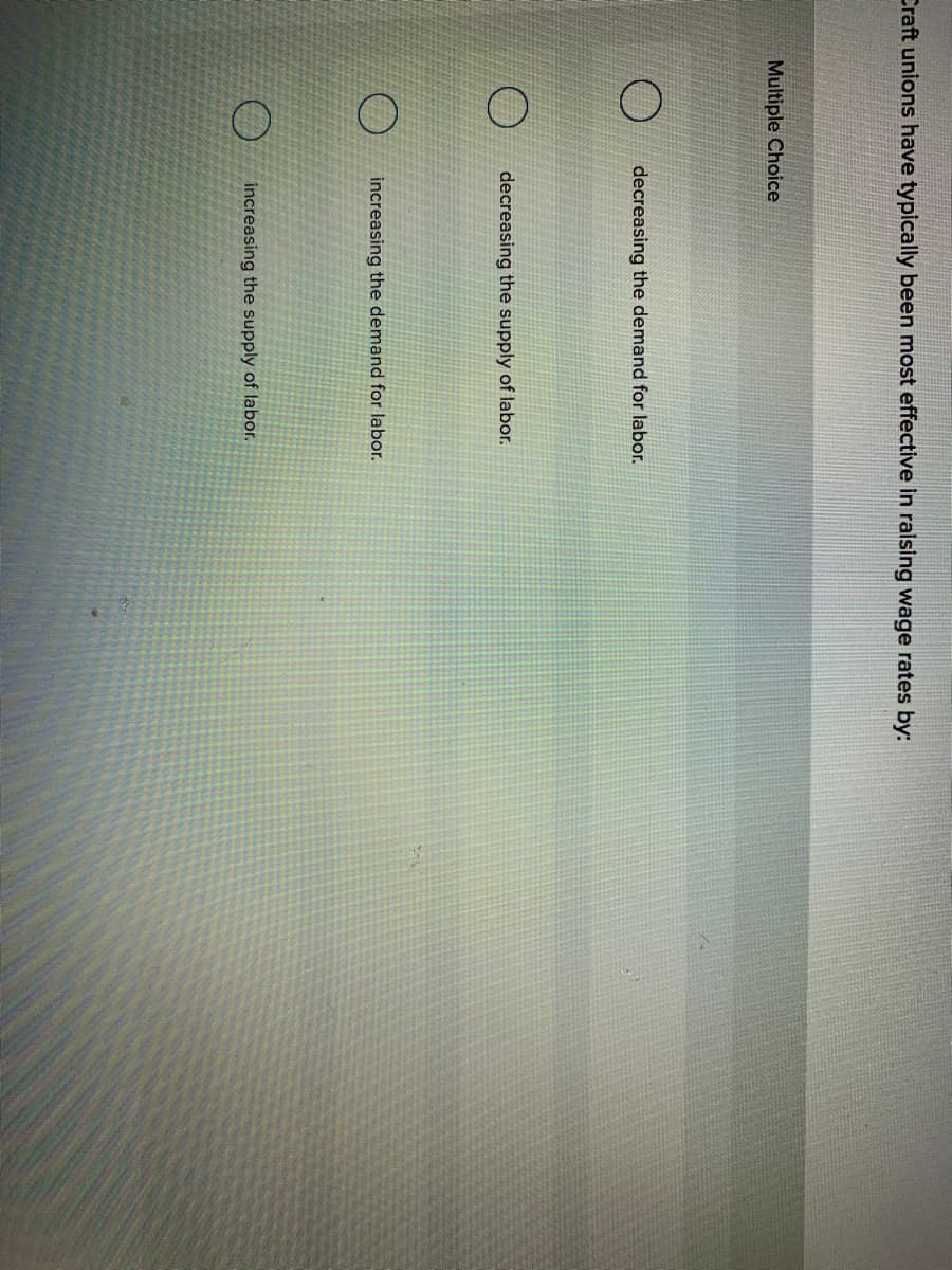 Craft unions have typically been most effective in raising wage rates by:
Multiple Choice
decreasing the demand for labor.
decreasing the supply of labor.
increasing the demand for labor.
increasing the supply of labor.

