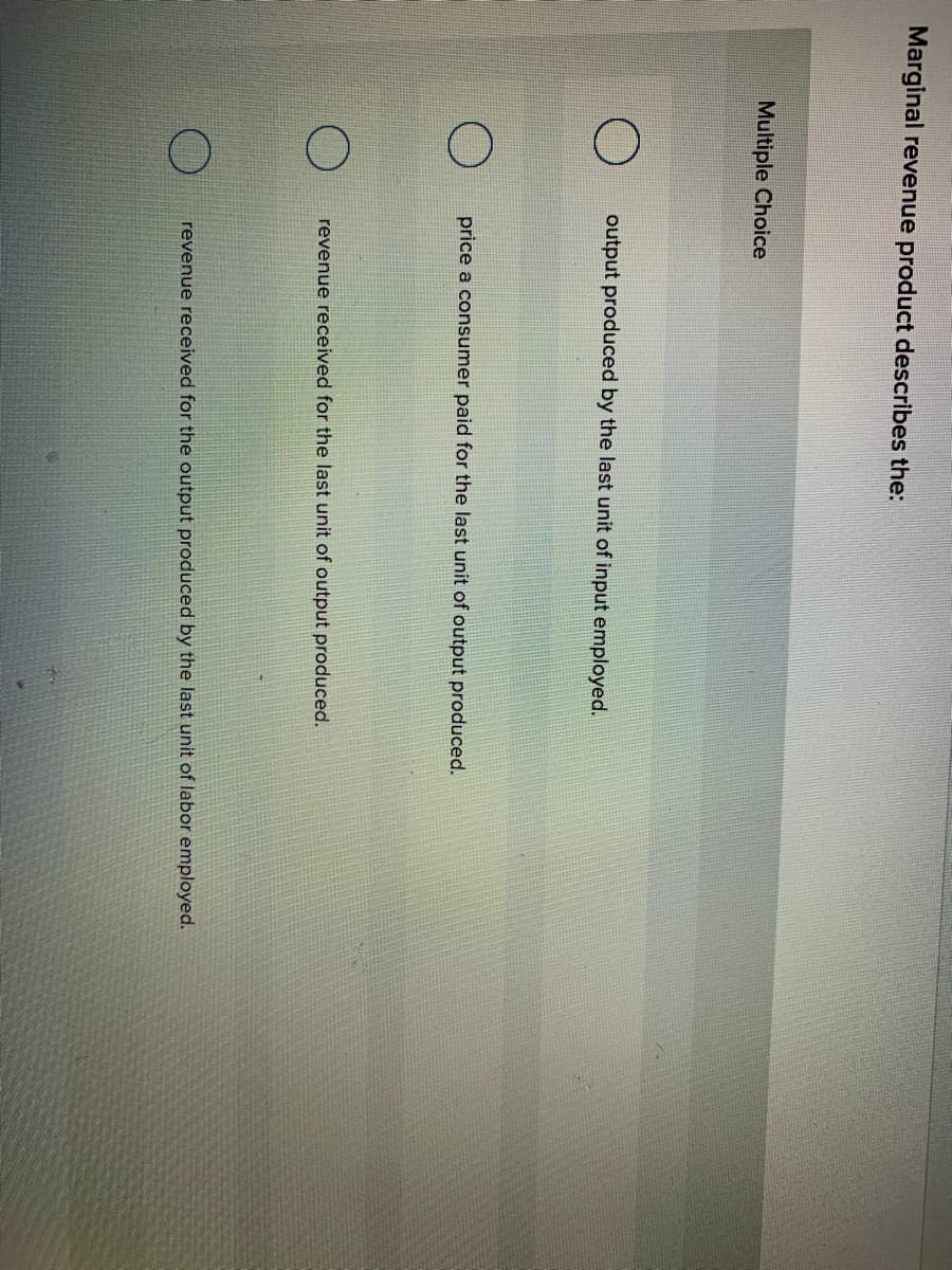 Marginal revenue product describes the:
Multiple Choice
output produced by the last unit of input employed.
price a consumer paid for the last unit of output produced.
revenue received for the last unit of output produced.
revenue received for the output produced by the last unit of labor employed.
