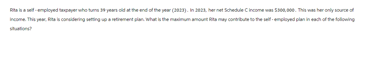 Rita is a self-employed taxpayer who turns 39 years old at the end of the year (2023). In 2023, her net Schedule C income was $300,000. This was her only source of
income. This year, Rita is considering setting up a retirement plan. What is the maximum amount Rita may contribute to the self-employed plan in each of the following
situations?