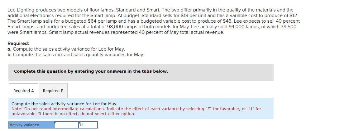 Lee Lighting produces two models of floor lamps: Standard and Smart. The two differ primarily in the quality of the materials and the
additional electronics required for the Smart lamp. At budget, Standard sells for $18 per unit and has a variable cost to produce of $12.
The Smart lamp sells for a budgeted $64 per lamp and has a budgeted variable cost to produce of $46. Lee expects to sell 40 percent
Smart lamps, and budgeted sales at a total of 98,000 lamps of both models for May. Lee actually sold 94,000 lamps, of which 39,500
were Smart lamps. Smart lamp actual revenues represented 40 percent of May total actual revenue.
Required:
a. Compute the sales activity variance for Lee for May.
b. Compute the sales mix and sales quantity variances for May.
Complete this question by entering your answers in the tabs below.
Required A
Required B
Compute the sales activity variance for Lee for May.
Note: Do not round intermediate calculations. Indicate the effect of each variance by selecting "F" for favorable, or "U" for
unfavorable. If there is no effect, do not select either option.
Activity variance
U