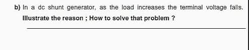 b) In a dc shunt generator, as the load increases the terminal voltage falls.
Illustrate the reason ; How to solve that problem ?
