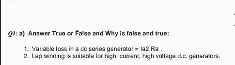 Q1: a) Answer True or False and Why is false and true:
1. Variable loss in a dc series generator = la2 Ra.
2. Lap winding is suitable for high current, high voltage d.c. generators.
