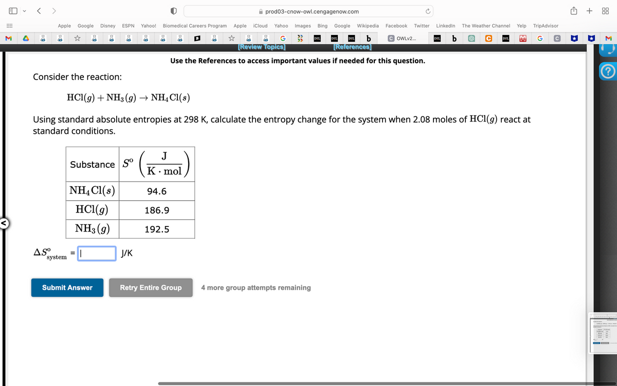 <>
Apple Google Disney ESPN Yahoo!
Consider the reaction:
AS⁰⁰
☆
system
Substance So
NH4Cl(s)
HCl(g)
NH3 (9)
=
||
Submit Answer
Biomedical Careers Program
J/K
J
K. mol
94.6
186.9
B
192.5
prod03-cnow-owl.cengagenow.com
Apple iCloud Yahoo Images Bing Google Wikipedia
☆
b
G
[Review Topics]
HCl(g) + NH3 (9) → NH4Cl(s)
Using standard absolute entropies at 298 K, calculate the entropy change for the system when 2.08 moles of HC1(g) react at
standard conditions.
D2L
D2L
Retry Entire Group 4 more group attempts remaining
D2L
Facebook Twitter LinkedIn
[References]
Use the References to access important values if needed for this question.
COWLv2...
D2L
b
Yelp
C D2L M G
The Weather Channel
TripAdvisor
+ 88
M
?
1,00) 4.9