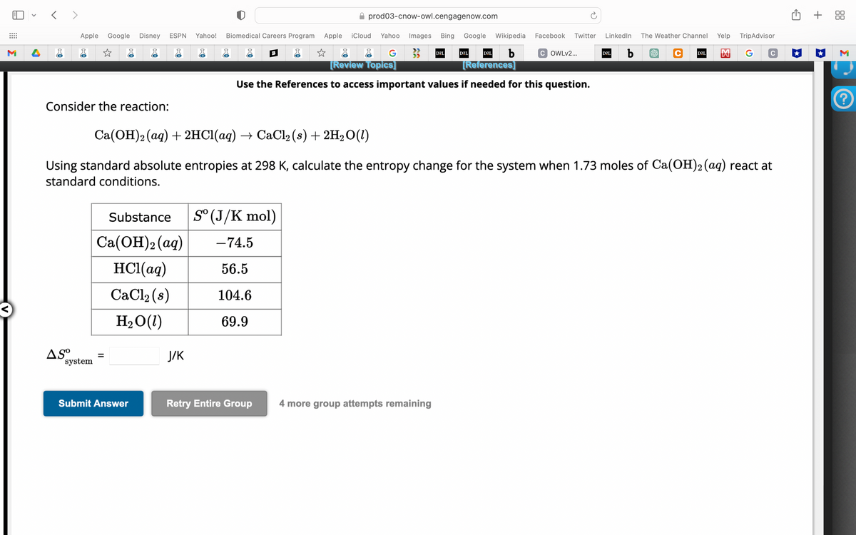 <>
Apple Google Disney ESPN Yahoo!
☆
Consider the reaction:
Substance
Ca(OH)2 (aq)
HCl(aq)
CaCl₂ (s)
H₂O(1)
ASO =
system
Submit Answer
Biomedical Careers Program
J/K
B
prod03-cnow-owl.cengagenow.com
Sº (J/K mol)
-74.5
56.5
104.6
69.9
Retry Entire Group
Apple iCloud Yahoo Images Bing Google Wikipedia
b
☆
G
[Review Topics]
D2L
D2L
4 more group attempts remaining
D2L
[References]
Use the References to access important values if needed for this question.
Facebook Twitter LinkedIn
Ca(OH) 2 (aq) + 2HCl(aq) → CaCl₂ (s) + 2H₂O(1)
Using standard absolute entropies at 298 K, calculate the entropy change for the system when 1.73 moles of Ca(OH)2 (aq) react at
standard conditions.
COWLv2...
D2L
b
The Weather Channel
Yelp TripAdvisor
C D2L M G
+ 88
M
?