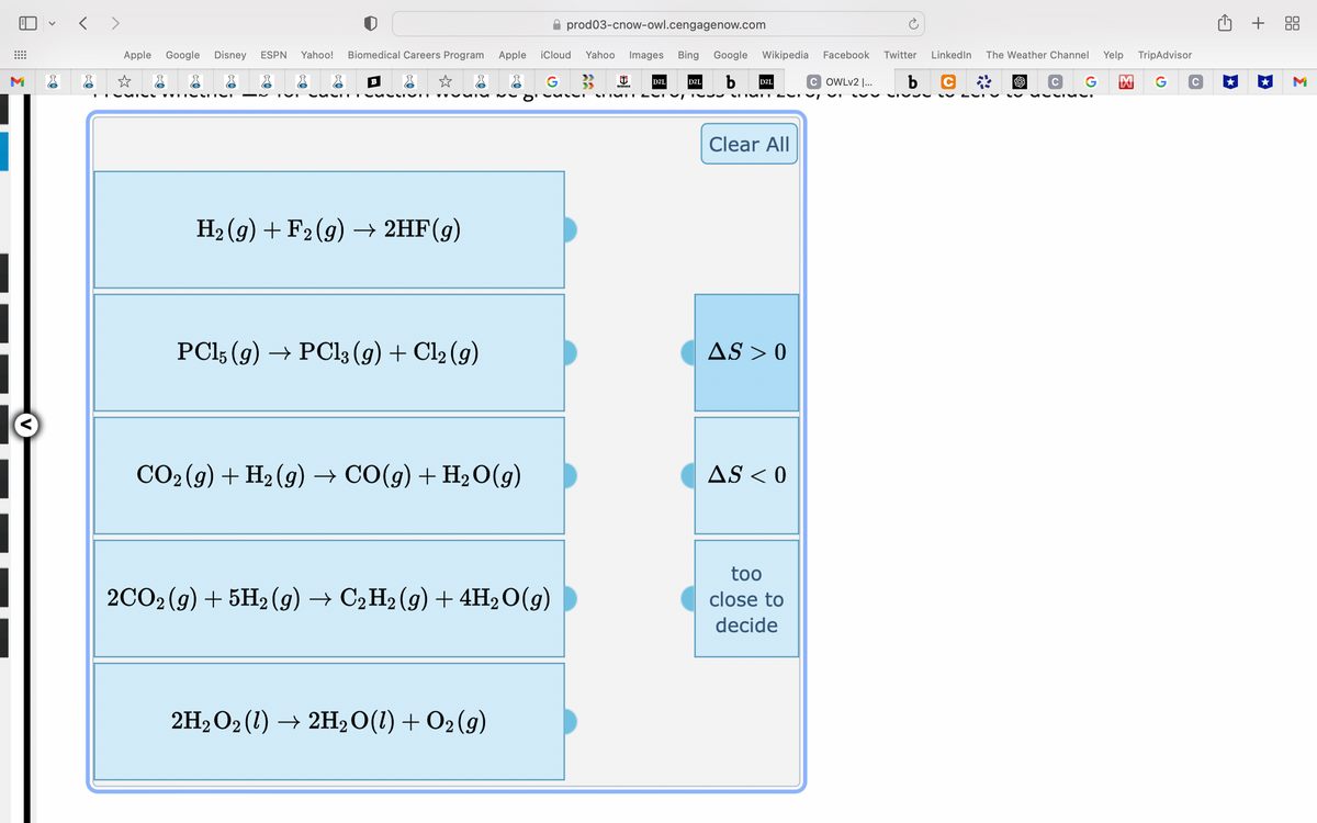 M
<>
Apple Google Disney ESPN Yahoo! Biomedical Careers Program
☆
CATEG WHOS
r
B
r
SLIVET
H₂ (9) + F2(g) → 2HF(g)
PC15 (9) → PC13 (9) + Cl₂ (9)
CO₂(g) + H₂(g) → CO(g) + H₂O(g)
Apple iCloud Yahoo Images Bing Google Wikipedia Facebook Twitter
D2L b
G 3
2H₂O2 (1) → 2H₂O(1) + O2(g)
prod03-cnow-owl.cengagenow.com
2CO2(g) + 5H2(g) → C2H2 (9) + 4H₂O(g)
D2L
VULLI CETURT JU
D2L
LITUNTUT T
Clear All
AS > 0
AS < 0
COWLv2 |... b
too
close to
decide
SISS
LinkedIn The Weather Channel Yelp TripAdvisor
C
M G с
G
C
VVIML.
+ 88
M