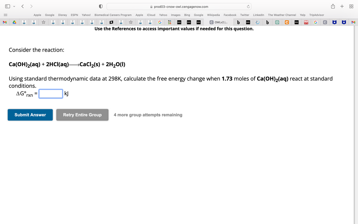 M
<>
Apple Google Disney ESPN
Consider the reaction:
=
Submit Answer
prod03-cnow-owl.cengagenow.com
Yahoo! Biomedical Careers Program Apple iCloud Yahoo Images Bing Google Wikipedia Facebook Twitter LinkedIn The Weather Channel Yelp TripAdvisor
b
G
B
COWLv2 |... b D2L
Use the References to access important values if needed for this question.
D2L
D2L
Retry Entire Group 4 more group attempts remaining
D2L
Ca(OH)₂(aq) + 2HCl(aq)- →CaCl₂(s) + 2H₂O(1)
Using standard thermodynamic data at 298K, calculate the free energy change when 1.73 moles of Ca(OH)₂(aq) react at standard
conditions.
AGOrxn
kJ
D2L
C
+ 88
M