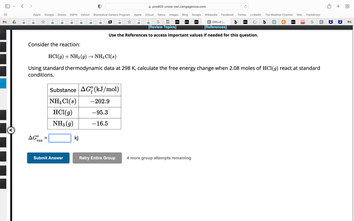 M
<>
Apple Google Disney ESPN Yahoo! Biomedical Careers Program Apple
☆ &
☆
Consider the reaction:
AG°
rxn
=
r
Submit Answer
kJ
B
COWLv2 |... b
[References]
Use the References to access important values if needed for this question.
Substance AG (kJ/mol)
NH4Cl(s) -202.9
HCl(g)
-95.3
NH3 (9)
-16.5
HCl(g) + NH3 (9) → NH4Cl(s)
Using standard thermodynamic data at 298 K, calculate the free energy change when 2.08 moles of HCl(g) react at standard
conditions.
✰ prod03-cnow-owl.cengagenow.com
iCloud Yahoo Images Bing Google Wikipedia Facebook Twitter LinkedIn The Weather Channel
Yelp
TripAdvisor
C D2L M G C
b
G
[Review Topics]
Retry Entire Group
D2L
D2L
D2L
4 more group attempts remaining
D2L
+ 88