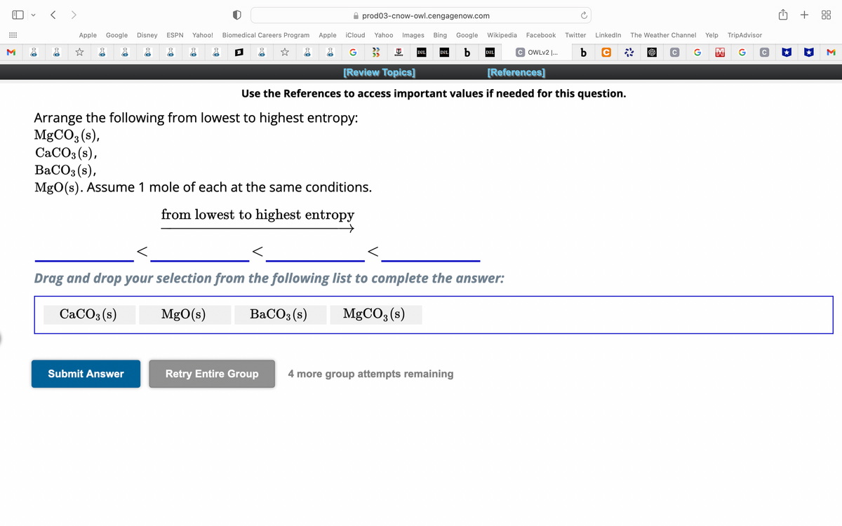 M
<>
Apple Google Disney ESPN Yahoo! Biomedical Careers Program Apple
☆
✰ prod03-cnow-owl.cengagenow.com
TripAdvisor
iCloud Yahoo Images Bing Google Wikipedia Facebook Twitter LinkedIn The Weather Channel Yelp
b
C G M G с
G
b
C
[Review Topics]
[References]
Use the References to access important values if needed for this question.
B
Arrange the following from lowest to highest entropy:
MgCO3 (s),
CaCO3(s),
BaCO3 (s),
MgO(s). Assume 1 mole of each at the same conditions.
Submit Answer
from lowest to highest entropy
→
>>
D2L
D2L
Drag and drop your selection from the following list to complete the answer:
CaCO3 (s)
MgO(s)
BaCO3 (s)
MgCO3 (s)
D2L
Retry Entire Group 4 more group attempts remaining
COWLv2 |...
+ 88
M