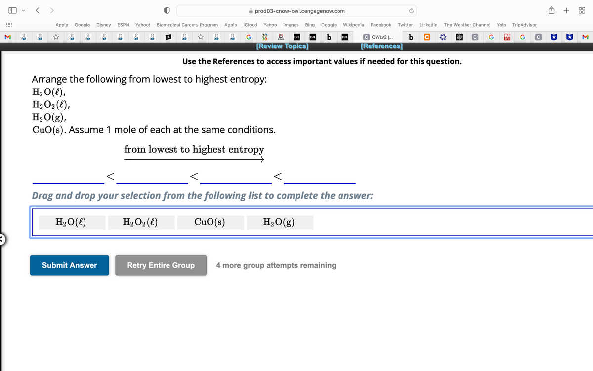 <>
Apple Google Disney ESPN Yahoo! Biomedical Careers Program Apple iCloud
☆
&
G
✰ prod03-cnow-owl.cengagenow.com
B
Submit Answer
TripAdvisor
Yahoo Images Bing Google Wikipedia Facebook Twitter LinkedIn The Weather Channel
C G M G C
b
COWLv2 |... b C
[References]
Use the References to access important values if needed for this question.
>>
D2L
[Review Topics]
Arrange the following from lowest to highest entropy:
H₂O(l),
H₂O₂(l),
H₂O(g),
CuO(s). Assume 1 mole of each at the same conditions.
from lowest to highest entropy
Central
D2L
Drag and drop your selection from the following list to complete the answer:
H₂O(l)
H₂O₂ (l)
CuO (s)
H₂O(g)
D2L
Retry Entire Group 4 more group attempts remaining
Yelp
+ 88