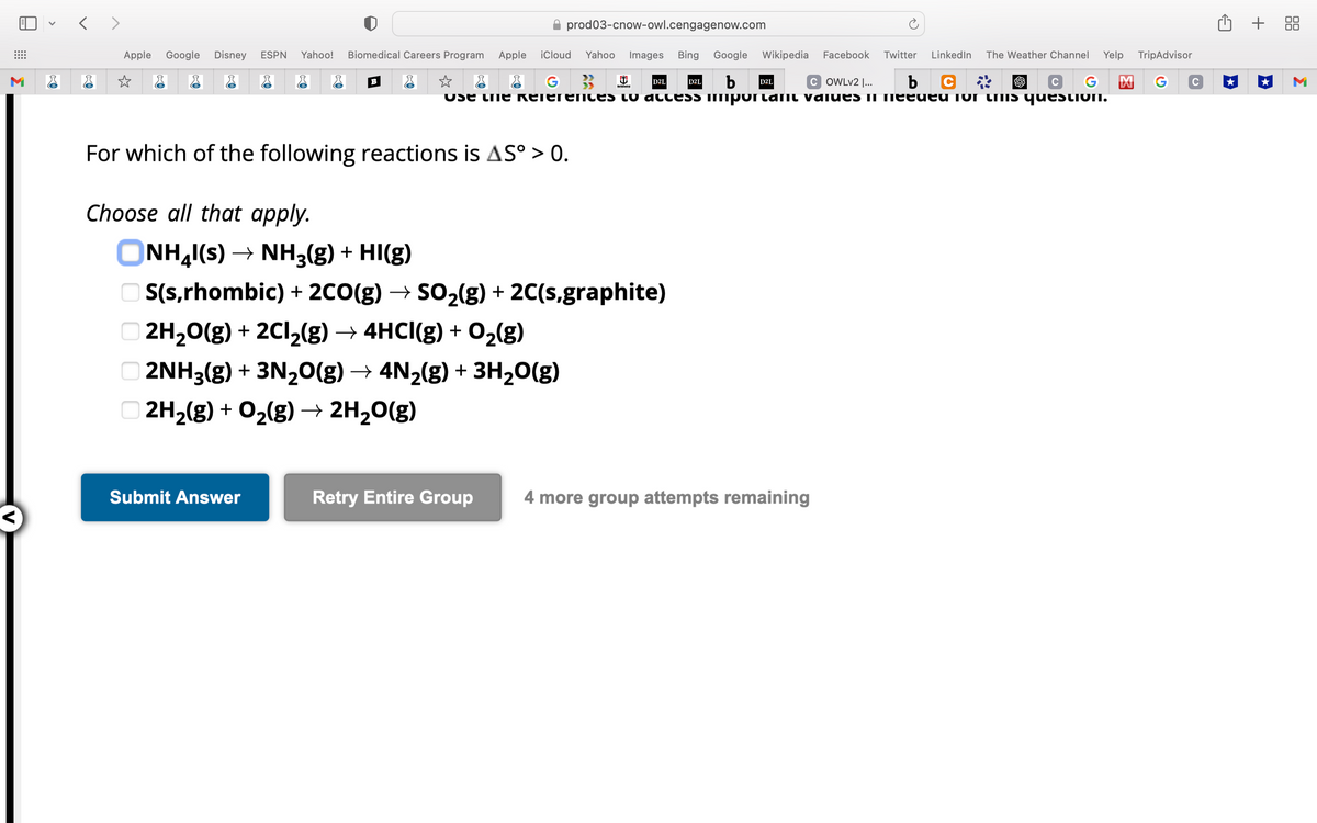 M
<>
Apple Google Disney ESPN Yahoo! Biomedical Careers Program Apple
☆
✰ prod03-cnow-owl.cengagenow.com
iCloud Yahoo Images Bing Google Wikipedia Facebook Twitter LinkedIn The Weather Channel Yelp
b D2L
C G
Use the References to access imporlant values in needed for this questioN.
G
COWLv2 |...
b
For which of the following reactions is AS° > 0.
Choose all that apply.
Submit Answer
NoCentral
D2L
ONH4I(S) → NH3(g) + HI(g)
OS(s,rhombic) + 2CO(g) → SO₂(g) + 2C(s,graphite)
2H₂O(g) + 2Cl₂(g) → 4HCI(g) + O₂(g)
2NH3(g) + 3N₂O(g) → 4N₂(g) + 3H₂O(g)
2H₂(g) + O₂(g) → 2H₂O(g)
D2L
Retry Entire Group 4 more group attempts remaining
TripAdvisor
G
C
+ 88
M
