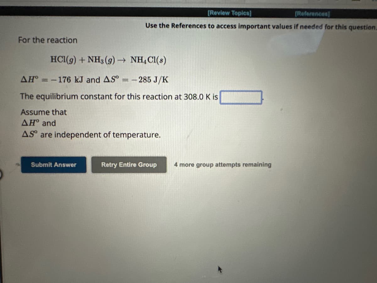 For the reaction
HCl(g) + NH3(g) → NH4Cl(s)
-285 J/K
AH°=-176 kJ and AS ==
[Review Topics]
[References]
Use the References to access important values if needed for this question.
The equilibrium constant for this reaction at 308.0 K is
Assume that
ΔΗ° and
AS are independent of temperature.
Submit Answer
Retry Entire Group
4 more group attempts remaining